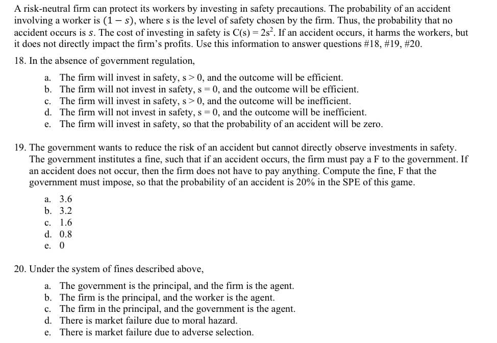 A risk-neutral firm can protect its workers by investing in safety precautions. The probability of an accident
involving a worker is (1 – s), where s is the level of safety chosen by the firm. Thus, the probability that no
accident occurs is s. The cost of investing in safety is C(s) = 2s. If an accident occurs, it harms the workers, but
it does not directly impact the firm's profits. Use this information to answer questions #18, #19, #20.
18. In the absence of government regulation,
a. The firm will invest in safety, s> 0, and the outcome will be efficient.
b. The firm will not invest in safety, s = 0, and the outcome will be efficient.
c. The firm will invest in safety, s> 0, and the outcome will be inefficient.
d. The firm will not invest in safety, s = 0, and the outcome will be inefficient.
The firm will invest in safety, so that the probability of an accident will be zero.
е.
19. The government wants to reduce the risk of an accident but cannot directly observe investments in safety.
The government institutes a fine, such that if an accident occurs, the firm must pay a F to the government. If
an accident does not occur, then the firm does not have to pay anything. Compute the fine, F that the
government must impose, so that the probability of an accident is 20% in the SPE of this game.
а. 3.6
b. 3.2
с. 1.6
d. 0.8
е. 0
20. Under the system of fines described above,
a. The government is the principal, and the firm is the agent.
b. The firm is the principal, and the worker is the agent.
c. The firm in the principal, and the government is the agent.
d. There is market failure due to moral hazard.
e. There is market failure due to adverse selection.
