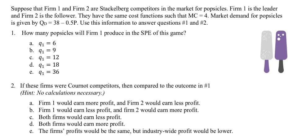 Suppose that Firm 1 and Firm 2 are Stackelberg competitors in the market for popsicles. Firm 1 is the leader
and Firm 2 is the follower. They have the same cost functions such that MC = 4. Market demand for popsicles
is given by QD = 38 – 0.5P. Use this information to answer questions #1 and #2.
1. How many popsicles will Firm 1 produce in the SPE of this game?
a. 91
6
b. q1 = 9
12
91
d. 91
с.
18
e. q1 = 36
%3D
2. If these firms were Cournot competitors, then compared to the outcome in #1
(Hint: No calculations necessary.)
a. Firm 1 would earn more profit, and Firm 2 would earn less profit.
b. Firm 1 would earn less profit, and firm 2 would earn more profit.
c. Both firms would earn less profit.
d. Both firms would earn more profit.
The firms' profits would be the same, but industry-wide profit would be lower.
