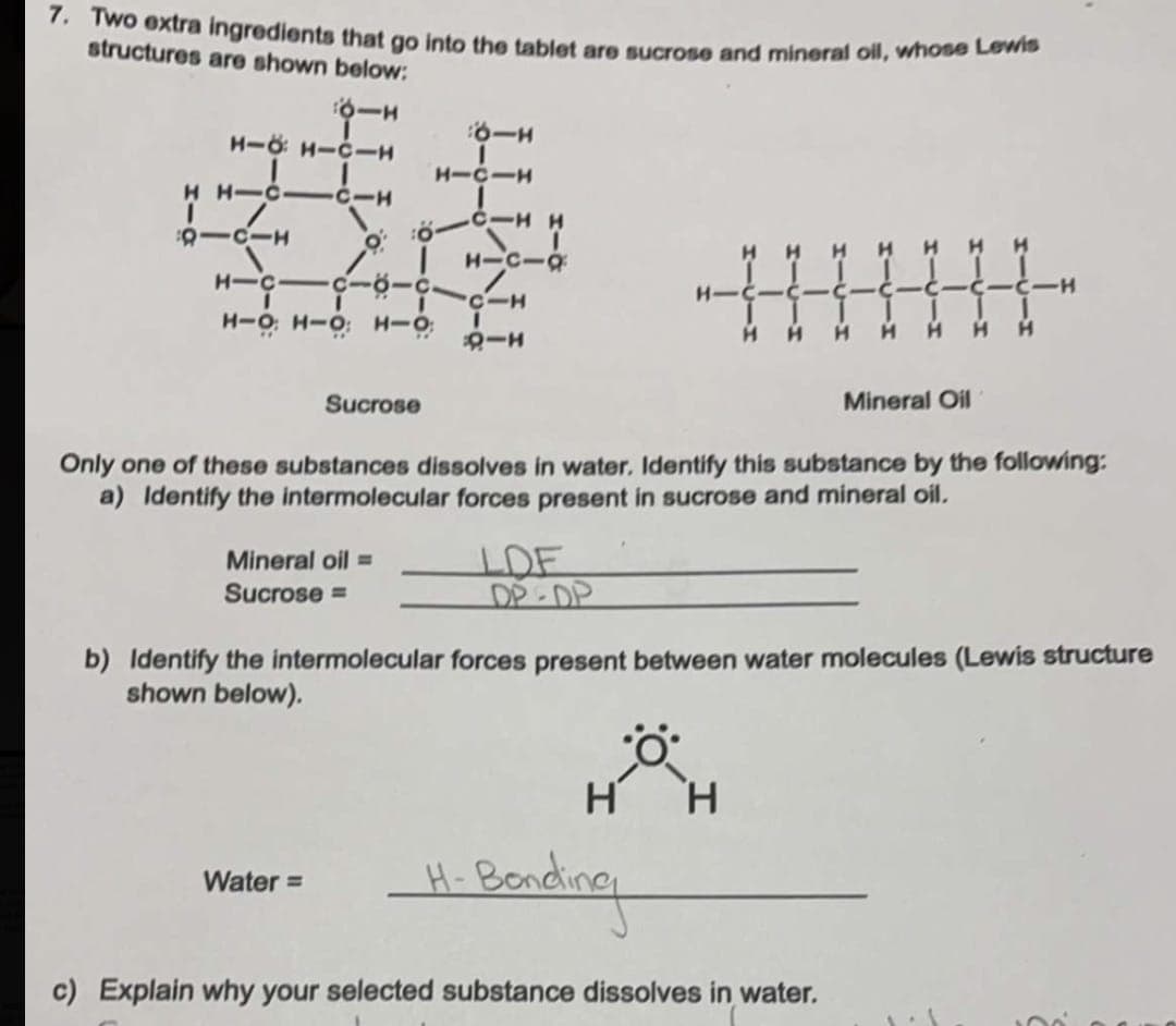 7. Two extra ingredients that go into the tablet are sucrose and mineral oll, whobe Lona
structures are shown below:
H-O H-C-
H-CIH
H H-CI CIH
-C-H H
H-C-9
H H
H-C-
--
Sucrose
Mineral Oil
Only one of these substances dissolves in water. Identify this substance by the following:
a) Identify the intermolecular forces present in sucrose and mineral oil.
DE
DP-DP
Mineral oil =
Sucrose =
b) Identify the intermolecular forces present between water molecules (Lewis structure
shown below).
H
Beading
Water =
H-Bo
c) Explain why your selected substance dissolves in water.
