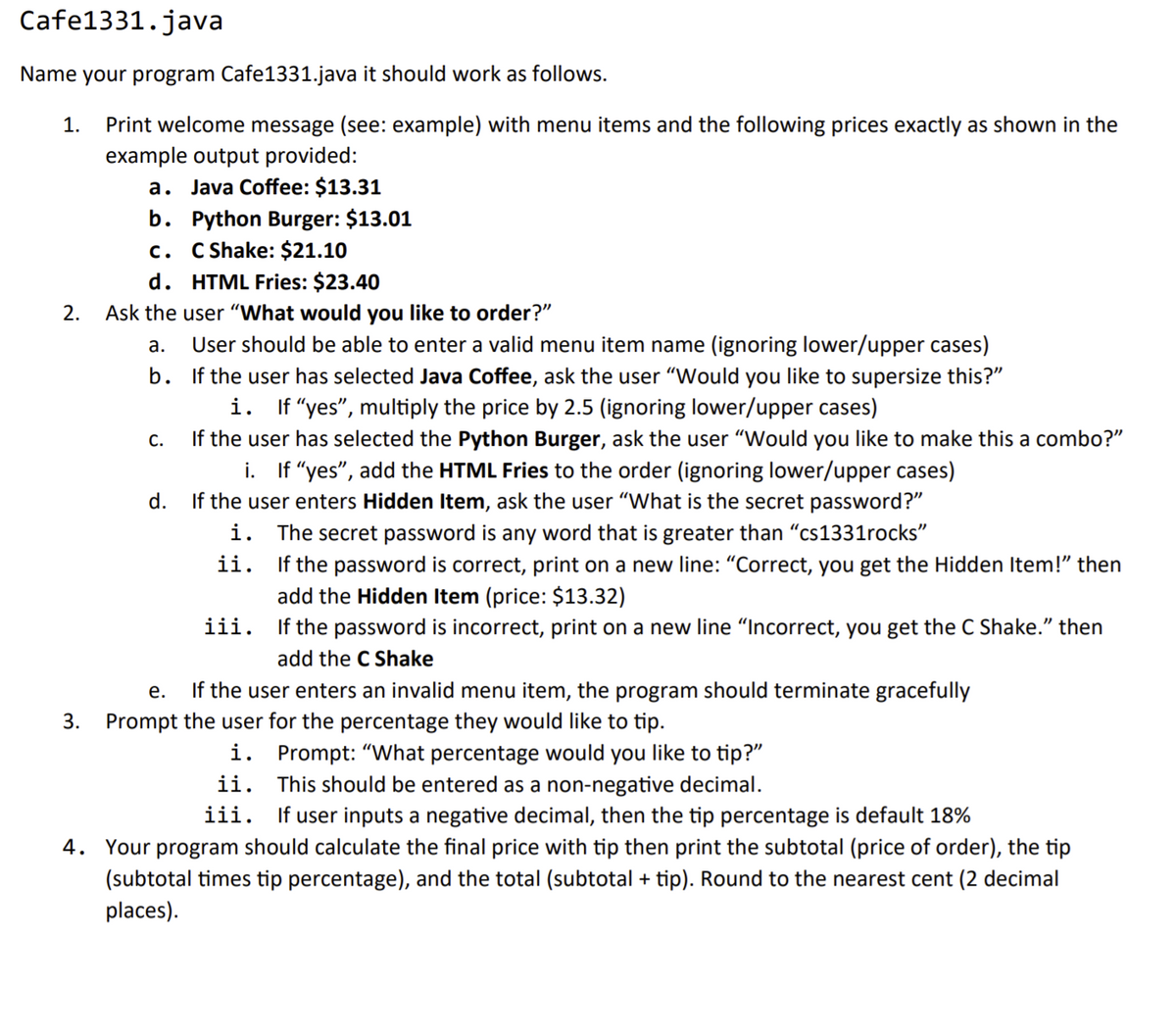 Cafe1331.java
Name your program Cafe1331.java it should work as follows.
Print welcome message (see: example) with menu items and the following prices exactly as shown in the
example output provided:
a. Java Coffee: $13.31
b. Python Burger: $13.01
c. C Shake: $21.10
d. HTML Fries: $23.40
1.
2.
Ask the user "What would you like to order?"
а.
User should be able to enter a valid menu item name (ignoring lower/upper cases)
b. If the user has selected Java Coffee, ask the user "Would you like to supersize this?"
i. If "yes", multiply the price by 2.5 (ignoring lower/upper cases)
If the user has selected the Python Burger, ask the user "Would you like to make this a combo?"
i. If "yes", add the HTML Fries to the order (ignoring lower/upper cases)
If the user enters Hidden Item, ask the user "What is the secret password?"
The secret password is any word that is greater than "cs1331rocks"
If the password is correct, print on a new line: "Correct, you get the Hidden Item!" then
add the Hidden Item (price: $13.32)
С.
d.
i.
ii.
iii. If the password is incorrect, print on a new line "Incorrect, you get the C Shake." then
add the C Shake
е.
If the user enters an invalid menu item, the program should terminate gracefully
3.
Prompt the user for the percentage they would like to tip.
i. Prompt: "What percentage would you like to tip?"
This should be entered as a non-negative decimal.
iii. If user inputs a negative decimal, then the tip percentage is default 18%
4. Your program should calculate the final price with tip then print the subtotal (price of order), the tip
(subtotal times tip percentage), and the total (subtotal + tip). Round to the nearest cent (2 decimal
ii.
places).
