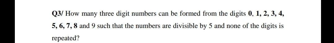 Q3/ How many three digit numbers can be formed from the digits 0, 1, 2, 3, 4,
5, 6, 7, 8 and 9 such that the numbers are divisible by 5 and none of the digits is
repeated?
