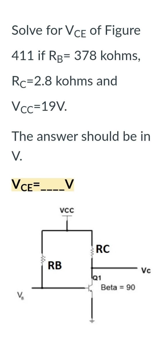 Solve for VCE of Figure
411 if RB 378 kohms,
Rc-2.8 kohms and
Vcc=19V.
The answer should be in
V.
VCE=____V
VCC
RB
RC
Q1
Beta = 90
Vc