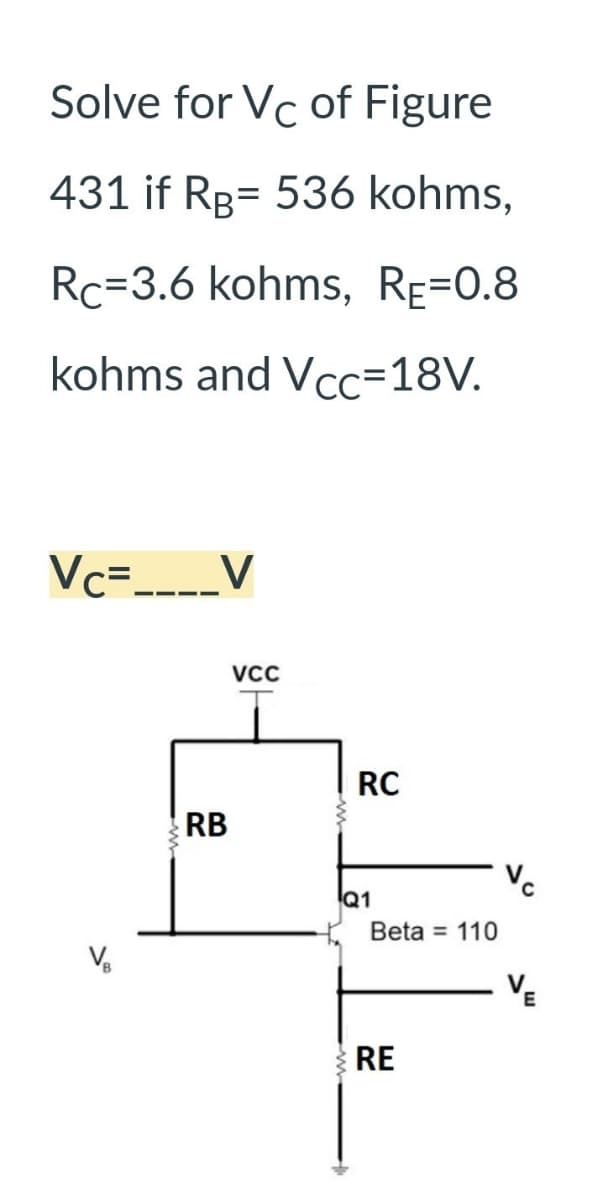 Solve for Vc of Figure
431 if RB 536 kohms,
Rc-3.6 kohms, RE-0.8
kohms and Vcc=18V.
Vc=____V
V
RB
VCC
RC
Q1
Beta = 110
RE
Vc
VE