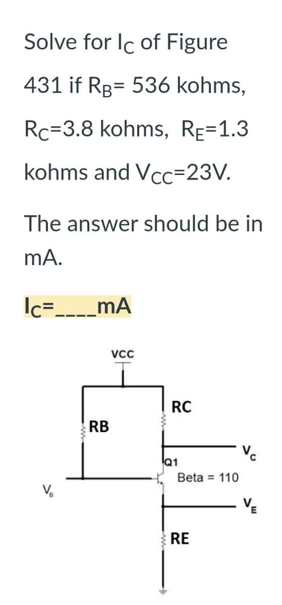 Solve for Ic of Figure
431 if RB 536 kohms,
Rc-3.8 kohms, RĒ=1.3
kohms and Vcc=23V.
The answer should be in
mA.
Ic=____MA
RB
VCC
RC
Q1
Beta = 110
RE
VE