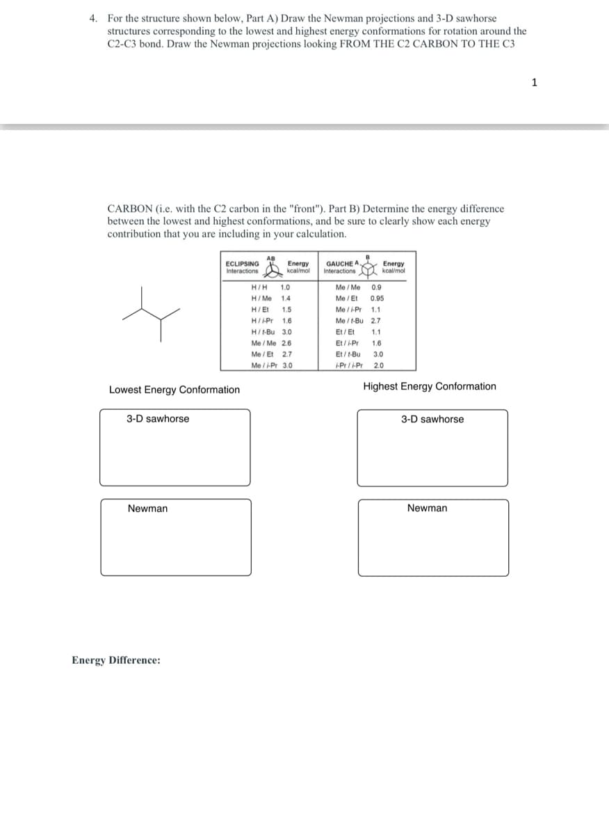 4. For the structure shown below, Part A) Draw the Newman projections and 3-D sawhorse
structures corresponding to the lowest and highest energy conformations for rotation around the
C2-C3 bond. Draw the Newman projections looking FROM THE C2 CARBON TO THE C3
CARBON (i.e. with the C2 carbon in the "front"). Part B) Determine the energy difference
between the lowest and highest conformations, and be sure to clearly show each energy
contribution that you are including in your calculation.
Lowest Energy Conformation
3-D sawhorse
Newman
ECLIPSING
Interactions
Energy Difference:
AB
Energy
kcal/mol
H/H 1.0
H/Me 1.4
H/Et 1.5
H/Pr 1.6
H/1-Bu 3.0
Me / Me 2.6
Me/Et 2.7
Me/i-Pr 3.0
GAUCHE A
Interactions
Energy
kcal/mol
Me / Me 0.9
Me / Et 0.95
Me/i-Pr 1.1
Me/t-Bu 2.7
Et/Et 1.1
Et/i-Pr 1.6
Et/t-Bu 3.0
i-Pr/i-Pr 2.0
Highest Energy Conformation
3-D sawhorse
Newman
1