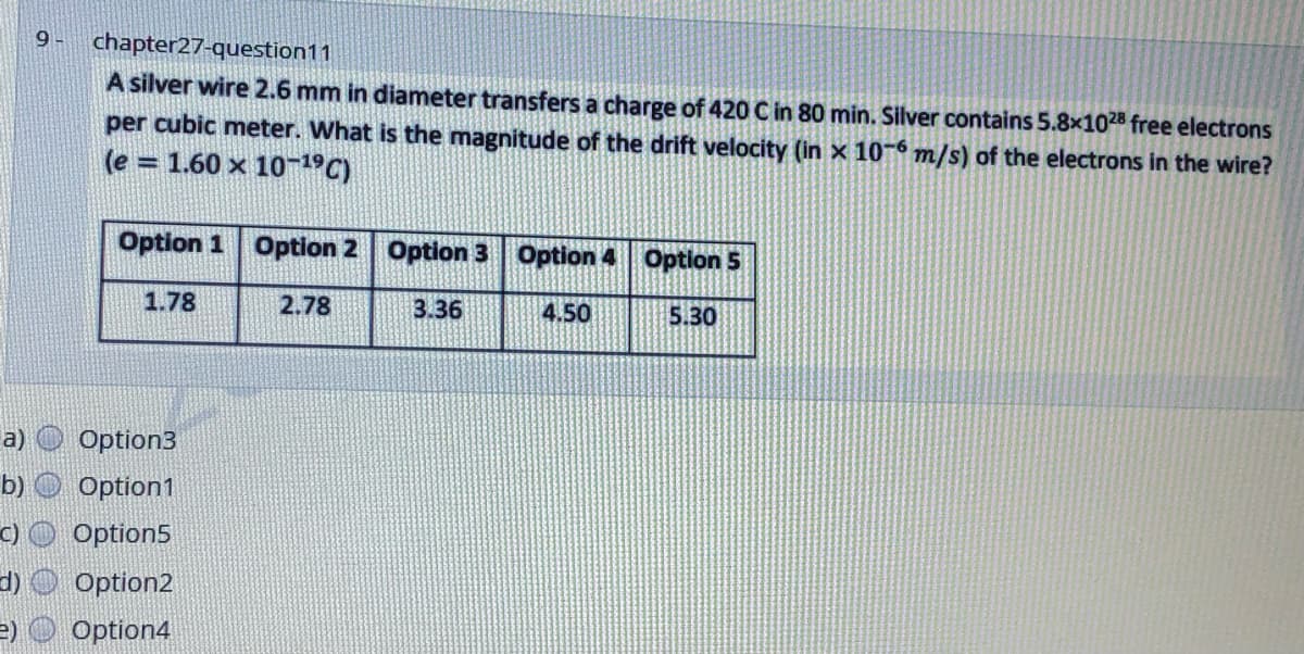 9 -
chapter27-question11
A silver wire 2.6 mm in diameter transfers a charge of 420 C in 80 min. Silver contains 5.8x1028 free electrons
per cubic meter. What is the magnitude of the drift velocity (in x 10- m/s) of the electrons in the wire?
(e = 1.60 x 10-19C)
Option 1 Option 2 Option 3 Option 4 Option 5
1.78
2.78
3.36
4.50
5.30
a)
Option3
b) O Option1
C)
Option5
d) O Option2
=) O Option4
