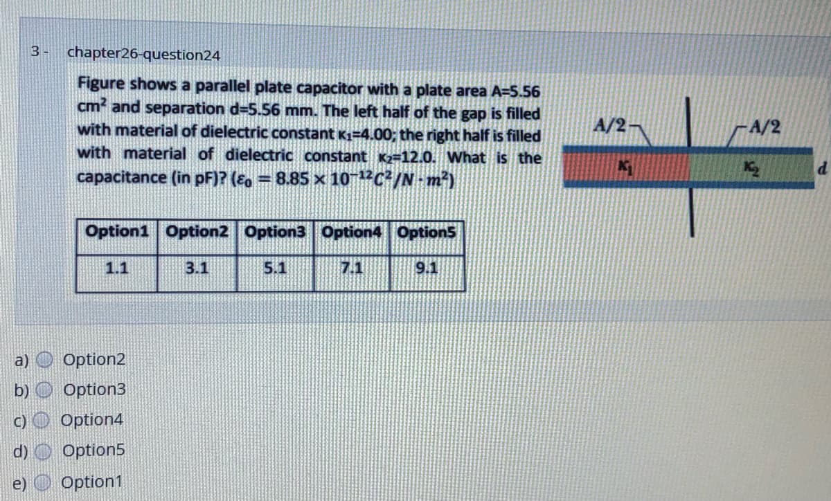 3 -
chapter26-question24
Figure shows a parallel plate capacitor with a plate area A=5.56
cm and separation d=5.56 mm. The left half of the gap is filled
with material of dielectric constant K1=4.00; the right half is filled
with material of dielectric constant K2=12.0. What is the
A/2
A/2
capacitance (in pF)? (Eo = 8.85 x 10 "C/N m²)
Option1 Option2 Option3 Option4 OptionS
1.1
3.1
5.1
7.1
9.1
a)
Option2
Option3
C)
Option4
Option5
e) Option1
