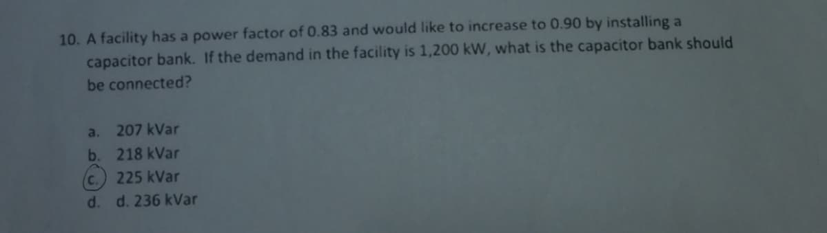 10. A facility has a power factor of 0.83 and would like to increase to 0.90 by installing a
capacitor bank. If the demand in the facility is 1,200 kW, what is the capacitor bank should
be connected?
207 kVar
218 kVar
225 kVar
d. d. 236 kVar
a.
b.