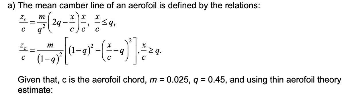 a) The mean camber line of an aerofoil is defined by the relations:
X X
17²7 ( 29 - *) * 2 * ²
2
q
с C с
Zc m
C
Zc
C
m
(1-q)²
≤q,
X
(1-9)²-( \ / -9
9
C
Given that, c is the aerofoil chord, m = 0.025, q = 0.45, and using thin aerofoil theory
estimate: