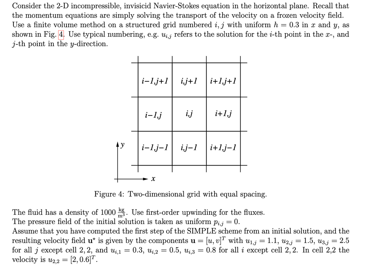 Consider the 2-D incompressible, invisicid Navier-Stokes equation in the horizontal plane. Recall that
the momentum equations are simply solving the transport of the velocity on a frozen velocity field.
Use a finite volume method on a structured grid numbered i, j with uniform h = 0.3 in x and y, as
shown in Fig. 4. Use typical numbering, e.g. uż,¡ refers to the solution for the i-th point in the x-,
and
j-th point in the y-direction.
Ay
i-1,j+1 i,j+1
=
i-1,j
i+1,j+1
X
i,j i+1,j
i-1,j-1 i,j-1 i+1,j-1
Figure 4: Two-dimensional grid with equal spacing.
The fluid has a density of 1000 kg. Use first-order upwinding for the fluxes.
The pressure field of the initial solution is taken as uniform pij 0.
=
Assume that you have computed the first step of the SIMPLE scheme from an initial solution, and the
resulting velocity field u* is given by the components u = [u, v]T with u₁,j 1.1, U2,5 = 1.5, U3,j = 2.5
for all j except cell 2, 2, and ui,1
[2, 0.6] ¹.
0.3, ui,2 = 0.5, Uį,3
=
= 0.8 for all i except cell 2, 2. In cell 2,2 the
velocity is u2,2 =
-