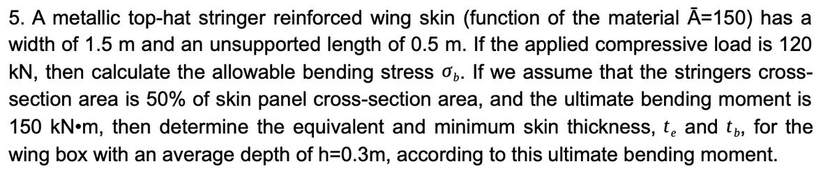 5. A metallic top-hat stringer reinforced wing skin (function of the material Ã=150) has a
width of 1.5 m and an unsupported length of 0.5 m. If the applied compressive load is 120
kN, then calculate the allowable bending stress %. If we assume that the stringers cross-
section area is 50% of skin panel cross-section area, and the ultimate bending moment is
150 kN•m, then determine the equivalent and minimum skin thickness, and t, for the
wing box with an average depth of h=0.3m, according to this ultimate bending moment.