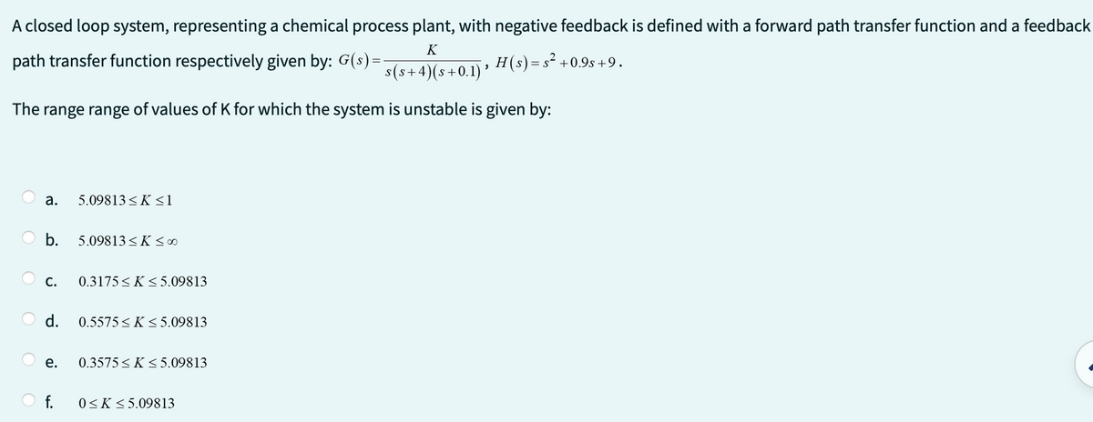 A closed loop system, representing a chemical process plant, with negative feedback is defined with a forward path transfer function and a feedback
K
path transfer function respectively given by: G(s)=-
s(s+4)(s+0.1) '
The range range of values of K for which the system is unstable is given by:
a.
b.
C.
d.
e.
5.09813≤K ≤1
5.09813≤K ≤ 00
0.3175≤ K≤5.09813
0.5575 ≤ K≤ 5.09813
0.3575 ≤K ≤5.09813
f. 0≤K ≤5.09813
H(s) = s² +0.9s +9.