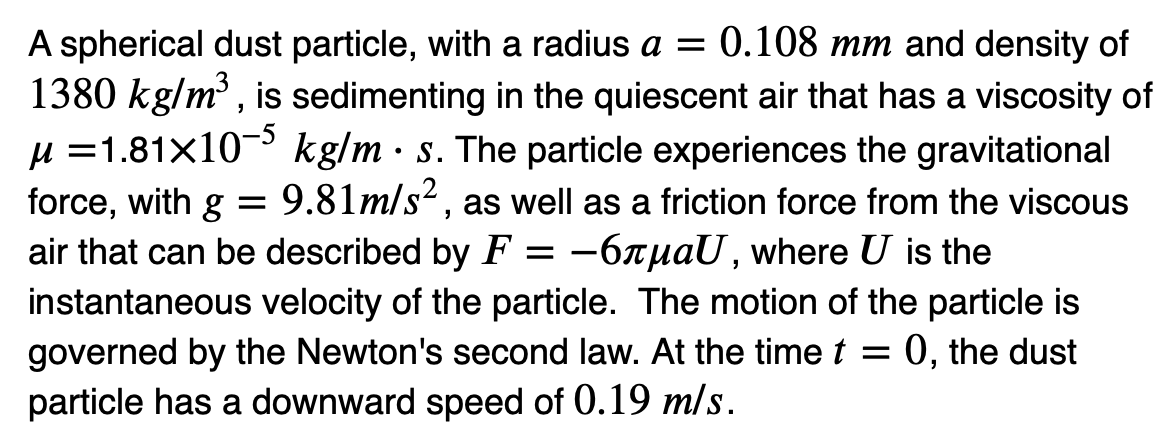 ●
A spherical dust particle, with a radius a = 0.108 mm and density of
1380 kg/m³, is sedimenting in the quiescent air that has a viscosity of
μ = 1.81x10-5 kg/m s. The particle experiences the gravitational
force, with g = 9.81m/s2, as well as a friction force from the viscous
air that can be described by F = −6лµаU, where U is the
instantaneous velocity of the particle. The motion of the particle is
governed by the Newton's second law. At the time t = 0, the dust
particle has a downward speed of 0.19 m/s.