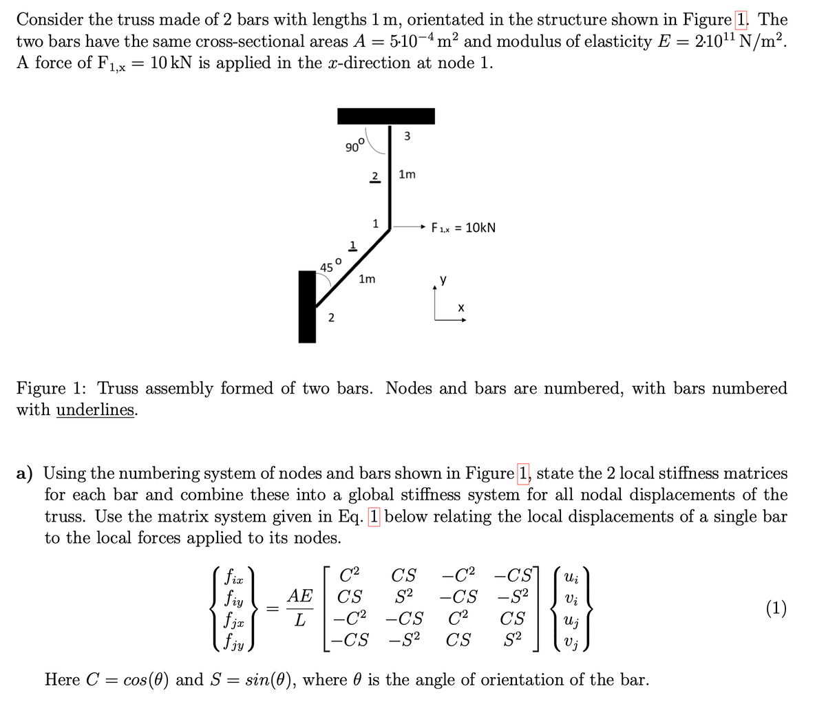 Consider the truss made of 2 bars with lengths 1 m, orientated in the structure shown in Figure 1. The
two bars have the same cross-sectional areas A = 5·10-4 m² and modulus of elasticity E = 2·10¹¹ N/m².
10 kN is applied in the x-direction at node 1.
A force of F1,x
=
850
P
2
=
90°
2
AE
L
1
1m
3
1m
F1,x = 10KN
Figure 1: Truss assembly formed of two bars. Nodes and bars are numbered, with bars numbered
with underlines.
X
a) Using the numbering system of nodes and bars shown in Figure 1, state the 2 local stiffness matrices
for each bar and combine these into a global stiffness system for all nodal displacements of the
truss. Use the matrix system given in Eq. 1 below relating the local displacements of a single bar
to the local forces applied to its nodes.
fix
fiy
fjx
fjy
Here C = cos(0) and S = sin(0), where is the angle of orientation of the bar.
CS -C² -CS
C²
CS S² -CS -S²
-C² -CS C²
-CS -S² CS
CS
S²
R
Wi
Vi
U j
(1)