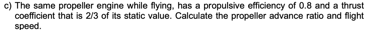 c) The same propeller engine while flying, has a propulsive efficiency of 0.8 and a thrust
coefficient that is 2/3 of its static value. Calculate the propeller advance ratio and flight
speed.