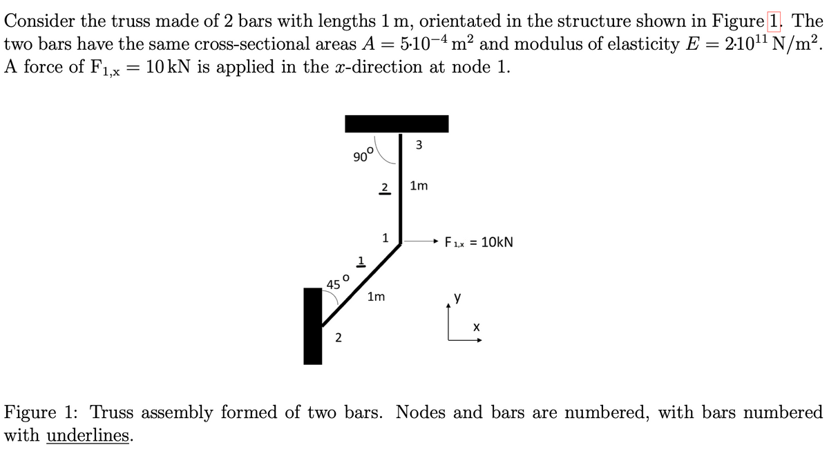 Consider the truss made of 2 bars with lengths 1 m, orientated in the structure shown in Figure 1. The
two bars have the same cross-sectional areas A = 5·10−4 m² and modulus of elasticity E = 210¹¹ N/m².
A force of F1.x = 10 kN is applied in the x-direction at node 1.
450
2
90°
2
1
1m
3
1m
F1,x = 10KN
X
Figure 1: Truss assembly formed of two bars. Nodes and bars are numbered, with bars numbered
with underlines.