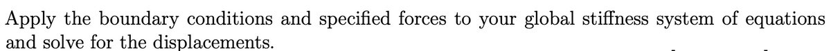 Apply the boundary conditions and specified forces to your global stiffness system of equations
and solve for the displacements.