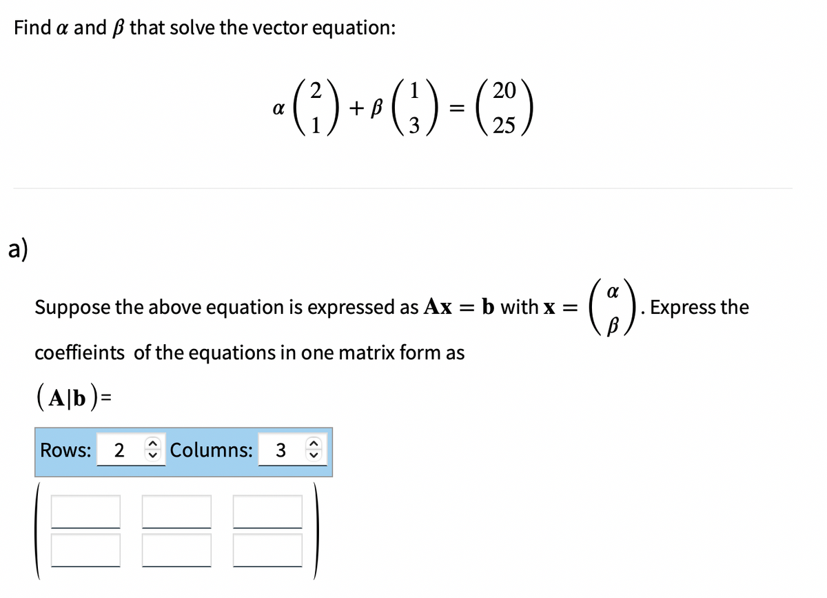 Find a and that solve the vector equation:
a)
20
a (²) +² (¹) = (23)
3
25
Suppose the above equation is expressed as Ax = b with x =
coeffieints of the equations in one matrix form as
(Ab)=
Rows: 2 Columns: 3
α
Express the