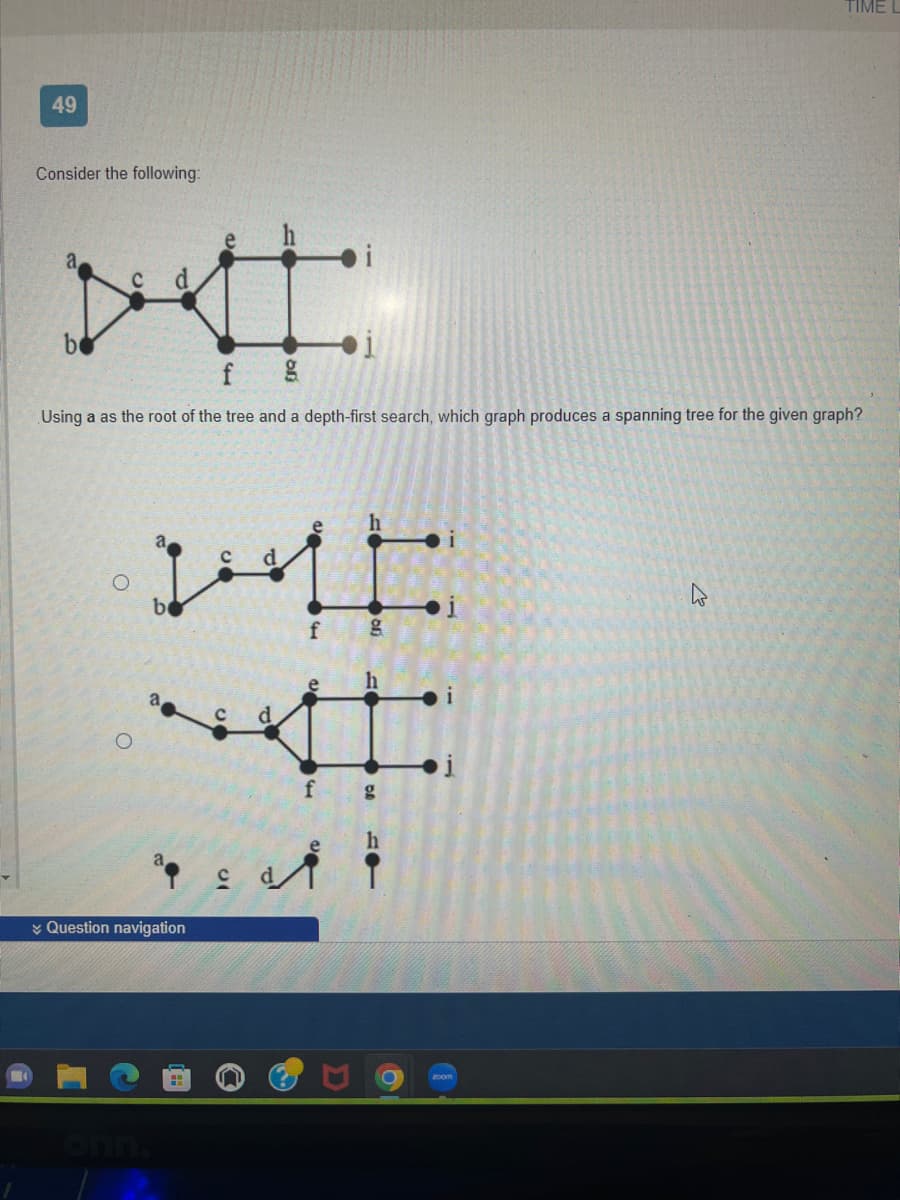 49
Consider the following:
Using a as the root of the tree and a depth-first search, which graph produces a spanning tree for the given graph?
IMME
f
be
ª
Question navigation
أمره
g
TIME
4