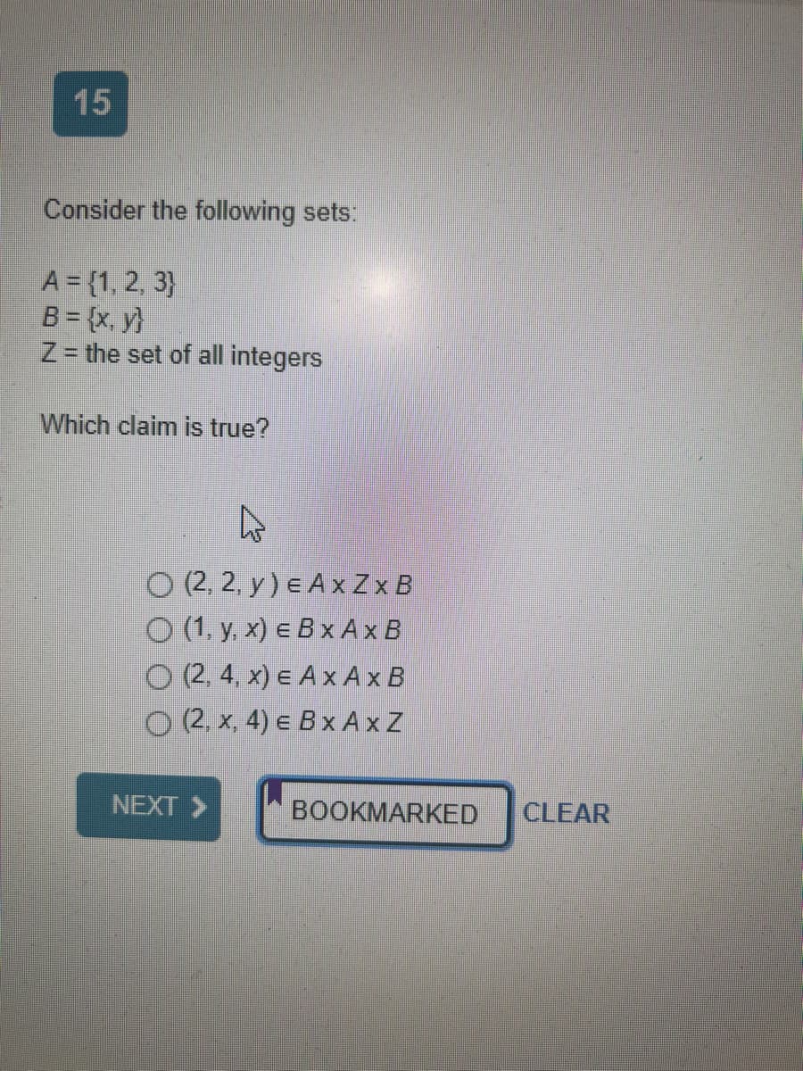 15
Consider the following sets:
A = {1, 2, 3)
B = {x,y}
Z = the set of all integers
Which claim is true?
O (2, 2, y) E A x Zx B
(1, y, x) e B x A x B
O (2, 4, x) E A x A x B
(2, x, 4) E B x AxZ
NEXT >>
BOOKMARKED
CLEAR