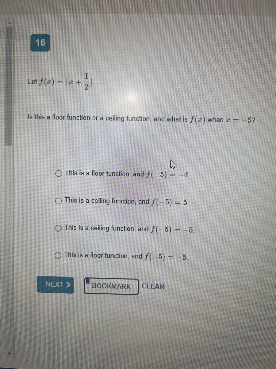 16
Let f(x) = x +
Is this a floor function or a ceiling function, and what is f(x) when x = -5?
This is a floor function, and f(-5) = −4.
This is a ceiling function, and f(-5) = 5.
This is a ceiling function, and f(-5) = -5.
O This is a floor function, and f(-5) = -5.
NEXT >>
BOOKMARK CLEAR