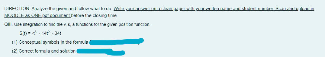 DIRECTION: Analyze the given and follow what to do. Write your answer on a clean paper with your written name and student number. Scan and upload in
MOODLE as ONE pdf document before the closing time.
QIII. Use integration to find the v, s, a functions for the given position function.
S(t) = -t³-14t² - 34t
(1) Conceptual symbols in the formula
(2) Correct formula and solution