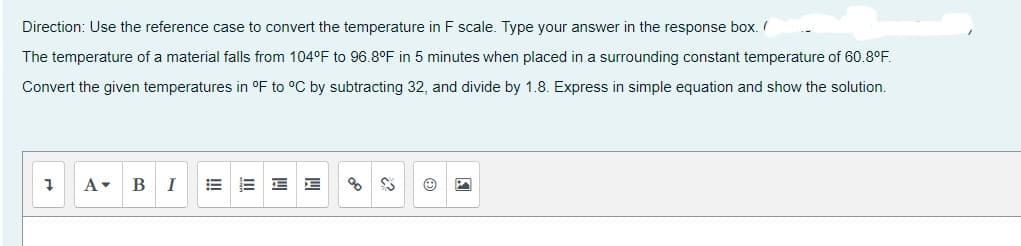 Direction: Use the reference case to convert the temperature in F scale. Type your answer in the response box.
The temperature of a material falls from 104°F to 96.8°F in 5 minutes when placed in a surrounding constant temperature of 60.8°F.
Convert the given temperatures in °F to °C by subtracting 32, and divide by 1.8. Express in simple equation and show the solution.
7 A▾ B I
E