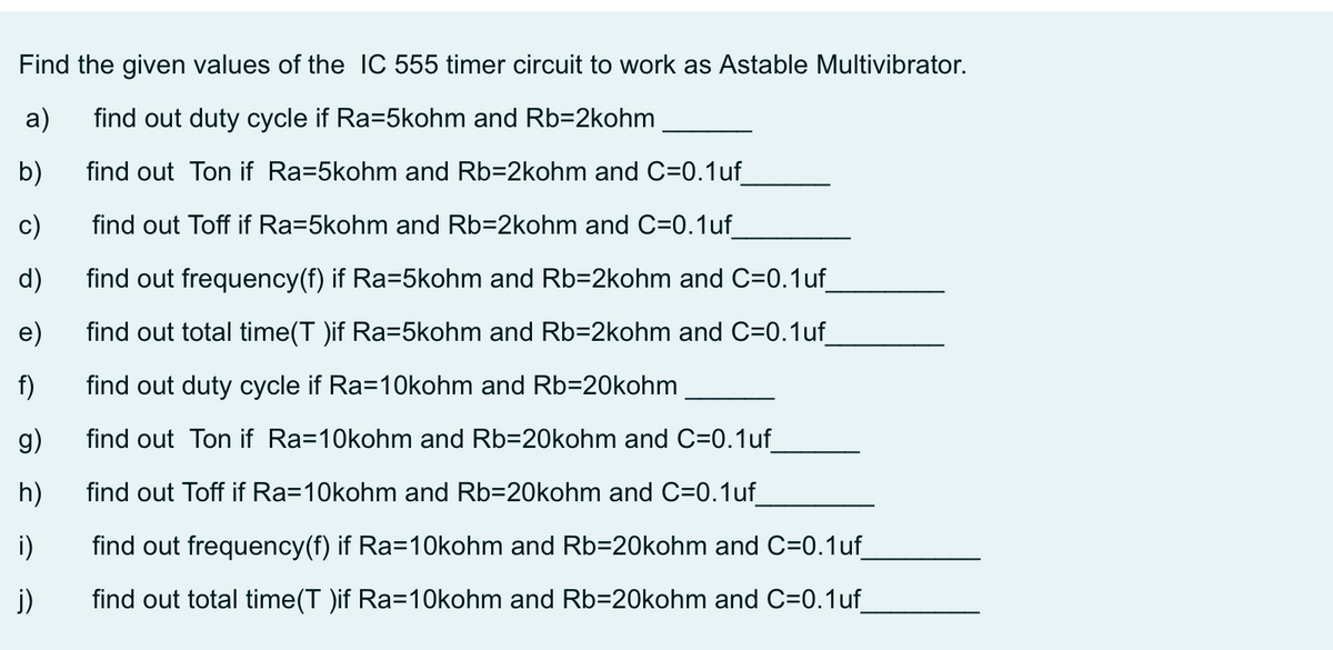 Find the given values of the IC 555 timer circuit to work as Astable Multivibrator.
a)
find out duty cycle if Ra=5kohm and Rb=2kohm
b)
find out Ton if Ra=5kohm and Rb=2kohm and C=0.1uf
c)
find out Toff if Ra=5kohm and Rb=2kohm and C=0.1uf_
d)
find out frequency(f) if Ra=5kohm and Rb=2kohm and C=0.1uf
e)
find out total time(T )if Ra=5kohm and Rb=2kohm and C=0.1uf
f)
find out duty cycle if Ra=10kohm and Rb=20kohm
g)
find out Ton if Ra=10kohm and Rb=20kohm and C=0.1uf
h)
find out Toff if Ra=10kohm and Rb=20kohm and C=0.1uf
i)
find out frequency(f) if Ra=1Okohm and Rb=20kohm and C=0.1uf
j)
find out total time(T )if Ra=10kohm and Rb=20kohm and C=0.1uf
