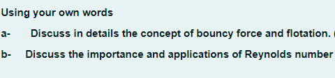 Using your own words
Discuss in details the concept of bouncy force and flotation.
Discuss the importance and applications of Reynolds number
a-
b-