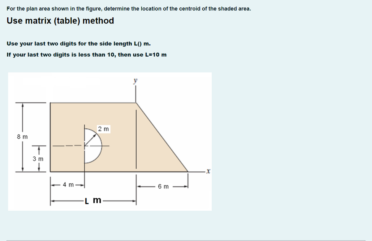 For the plan area shown in the figure, determine the location of the centroid of the shaded area.
Use matrix (table) method
Use your last two digits for the side length L() m.
If your last two digits is less than 10, then use L=10 m
2 m
8 m
3 m
4 m -
6 m
L m
