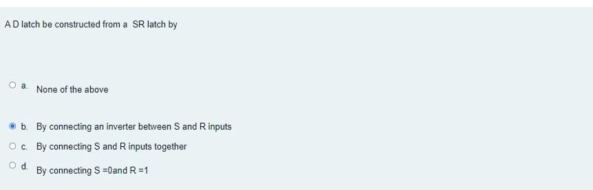 AD latch be constructed from a SR latch by
O a.
None of the above
O b. By connecting an inverter between S and R inputs
O c. By connecting S and R inputs together
Od.
By connecting S =0and R =1
