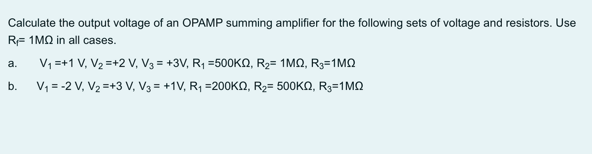 Calculate the output voltage of an OPAMP summing amplifier for the following sets of voltage and resistors. Use
RF 1MQ in all cases.
V1 =+1 V, V2 =+2 V, V3 = +3V, R1 =500KQ, R2= 1MQ, R3=1MQ
а.
b.
V1 = -2 V, V2 =+3 V, V3 = +1V, R1 =200KN, R2= 500KQ, R3=1MQ
%3D
