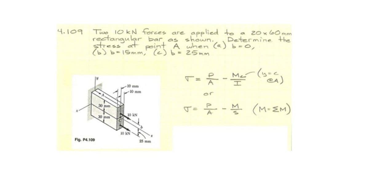 Two 10 kN forces are applied to
rectangular bar, as
stress at point A when (a) b=0,
(6) b-15mm, (c) b= 25mm
4.109
20 x l60 mm
Determine the
shown.
T=ズ
%3D
10 mm
10 mm
or
(M-EM)
30 mm
10 kN
A
30 mm
10 kN
Fig. P4.109
25 mm
