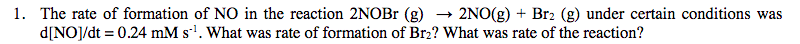 The rate of formation of NO in the reaction 2NOB' (g)
d[NOJ/dt 0.24 mM s1. What was rate of formation of Br2? What was rate of the reaction?
2NO(g)Br2 (g) under certain conditions was
1.
