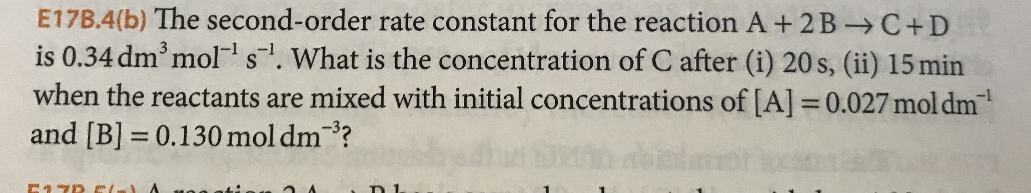 E17B.4(b) The second-order rate constant for the reaction A + 2B -C+D
is 0.34 dm mol s. What is the concentration of C after (i) 20 s, (ii) 15 min
when the reactants are mixed with initial concentrations of [A] 0.027mol dm
and [B] 0.130 mol dm?
bir
