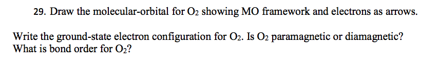 29. Draw the molecular-orbital for O2 showing MO framework and electrons as arrows.
Write the ground-state electron configuration for O2. Is O2 paramagnetic or diamagnetic?
What is bond order for O2?
