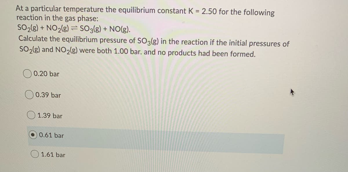 At a particular temperature the equilibrium constant K = 2.50 for the following
reaction in the gas phase:
SO2(g) + NO2(g) = SO3(g) + NO(g).
Calculate the equilibrium pressure of SO3(g) in the reaction if the initial pressures of
SO2(g) and NO2(g) were both 1.00 bar. and no products had been formed.
O 0.20 bar
0.39 bar
1.39 bar
0.61 bar
1.61 bar
