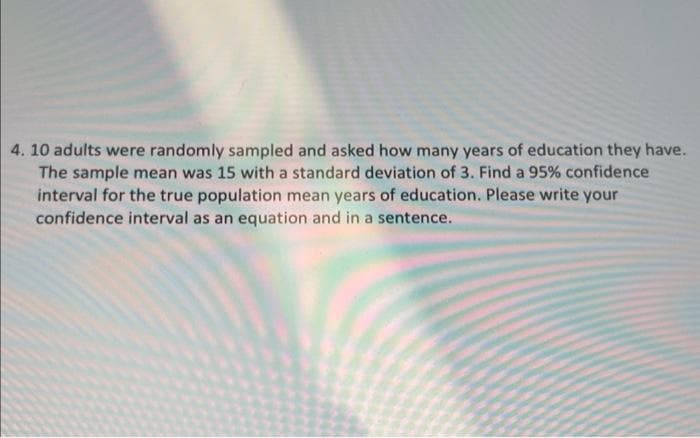 4. 10 adults were randomly sampled and asked how many years of education they have.
The sample mean was 15 with a standard deviation of 3. Find a 95% confidence
interval for the true population mean years of education. Please write your
confidence interval as an equation and in a sentence.