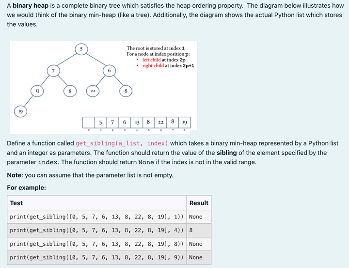 A binary heap is a complete binary tree which satisfies the heap ordering property. The diagram below illustrates how
we would think of the binary min-heap (like a tree). Additionally, the diagram shows the actual Python list which stores
the values.
19
22
57
The root is stored at index 1
For a node at index position p:
left child at index 2p
•
• right child at index 2p+1
8
6
3
13 822 8 19
4
$
Define a function called get_sibling (a_list, index) which takes a binary min-heap represented by a Python list
and an integer as parameters. The function should return the value of the sibling of the element specified by the
parameter index. The function should return None if the index is not in the valid range.
Note: you can assume that the parameter list is not empty.
For example:
Test
Result
print (get_sibling ( [0, 5, 7, 6, 13, 8, 22, 8, 19], 1)) None
print (get_sibling ( [0, 5, 7, 6, 13, 8, 22, 8, 19], 4)) 8
print (get_sibling ( [0, 5, 7, 6, 13, 8, 22, 8, 19], 8)) None
print (get_sibling ( [0, 5, 7, 6, 13, 8, 22, 8, 191, 9)) None