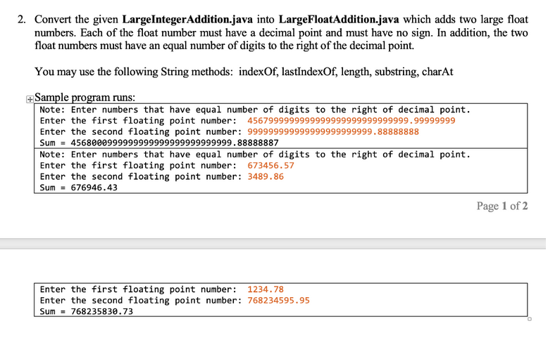 2. Convert the given LargeInteger Addition.java into LargeFloat Addition.java which adds two large float
numbers. Each of the float number must have a decimal point and must have no sign. In addition, the two
float numbers must have an equal number of digits to the right of the decimal point.
You may use the following String methods: indexOf, lastIndexOf, length, substring, charAt
+Sample program runs:
Note: Enter numbers that have equal number of digits to the right of decimal point.
Enter the first floating point number: 4567999999999999999999999999999.99999999
Enter the second floating point number: 999999999999999999999999.88888888
Sum 4568000999999999999999999999999.88888887
Note: Enter numbers that have equal number of digits to the right of decimal point.
Enter the first floating point number: 673456.57
Enter the second floating point number: 3489.86
Sum 676946.43
Enter the first floating point number: 1234.78
Enter the second floating point number: 768234595.95
Sum 768235830.73
Page 1 of 2