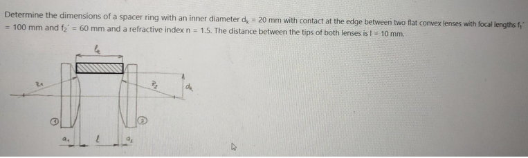 Determine the dimensions of a spacer ring with an inner diameter d, = 20 mm with contact at the edge between two flat convex lenses with focal lengths f,"
= 100 mm and f₂ = 60 mm and a refractive index n = 1.5. The distance between the tips of both lenses is I = 10 mm.
R₁
2₂