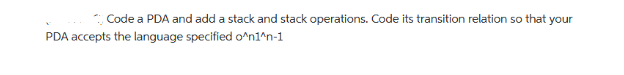 Code a PDA and add a stack and stack operations. Code its transition relation so that your
PDA accepts the language specified o^n1^n-1