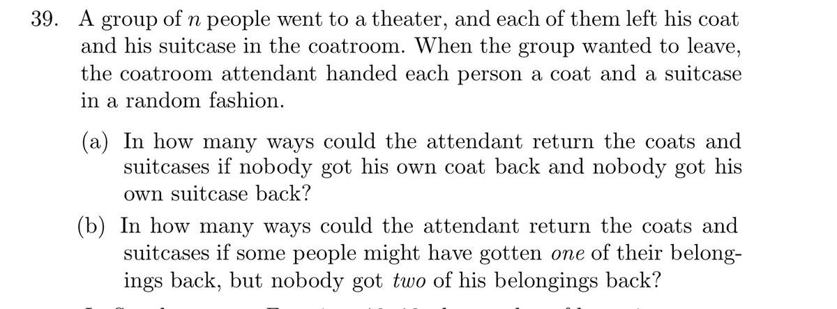 39. А
group
of n people went to a theater, and each of them left his coat
and his suitcase in the coatroom. When the group wanted to leave,
the coatroom attendant handed each person a coat and a suitcase
in a random fashion.
(a) In how many ways could the attendant return the coats and
suitcases if nobody got his own coat back and nobody got his
own suitcase back?
(b) In how many ways could the attendant return the coats and
suitcases if some people might have gotten one of their belong-
ings back, but nobody got two of his belongings back?
