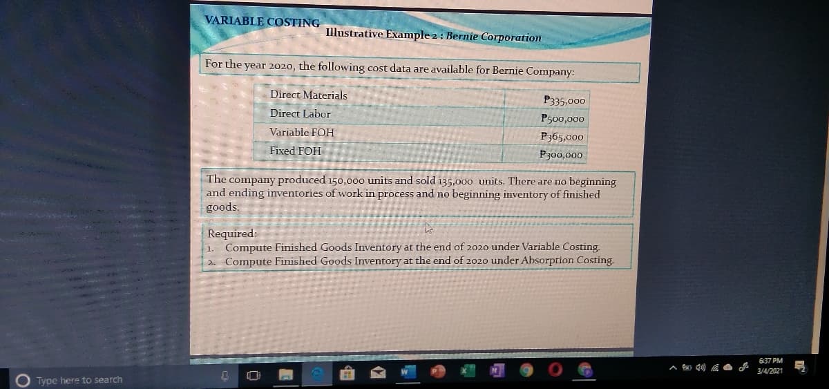 VARIABLE COSTING
Illustrative Example 2: Bernie Corporation
For the year 2020, the following cost data are available for Bernie Company:
Direct Materials
P335,000
Direct Labor
P500,000
Variable FOH
P365,000
Fixed FOH
P300,000
The company produced 150,000 units and sold 135,000 units. There are no beginning
and ending inventories of work in process and no beginning inventory of finished
goods.
Required:
Compute Finished Goods Inventory at the end of 2020 under Variable Costing.
2. Compute Finished Goods Inventory at the end of 2020 under Absorption Costing.
-1
637 PM
3/4/2021
O Type here to search
