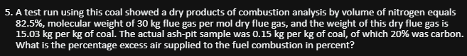 5. A test run using this coal showed a dry products of combustion analysis by volume of nitrogen equals
82.5%, molecular weight of 30 kg flue gas per mol dry flue gas, and the weight of this dry flue gas is
15.03 kg per kg of coal. The actual ash-pit sample was 0.15 kg per kg of coal, of which 20% was carbon.
What is the percentage excess air supplied to the fuel combustion in percent?