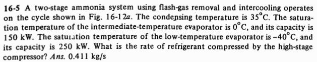 16-5 A two-stage ammonia system using flash-gas removal and intercooling operates
on the cycle shown in Fig. 16-12a. The condensing temperature is 35°C. The satura-
tion temperature of the intermediate-temperature evaporator is 0°C, and its capacity is
150 kW. The saturation temperature of the low-temperature evaporator is -40°C, and
its capacity is 250 kW. What is the rate of refrigerant compressed by the high-stage
compressor? Ans. 0.411 kg/s
