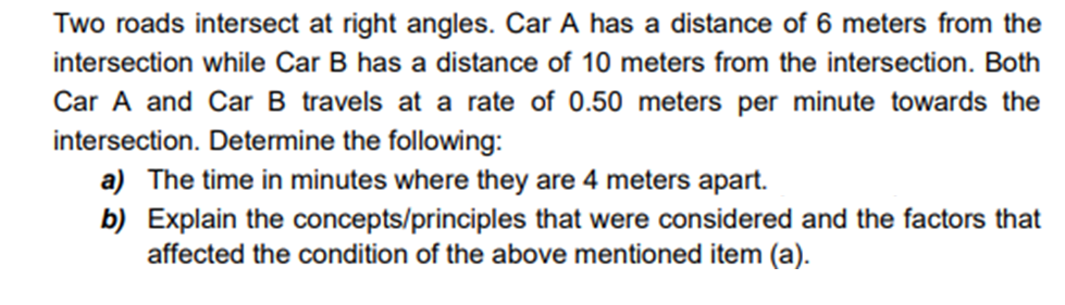 Two roads intersect at right angles. Car A has a distance of 6 meters from the
intersection while Car B has a distance of 10 meters from the intersection. Both
Car A and Car B travels at a rate of 0.50 meters per minute towards the
intersection. Determine the following:
a) The time in minutes where they are 4 meters apart.
b) Explain the concepts/principles that were considered and the factors that
affected the condition of the above mentioned item (a).
