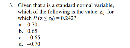 3. Given that z is a standard normal variable,
which of the following is the value zo for
which P (z< zo) = 0.242?
a. 0.70
b. 0.65
c. -0.65
d. -0.70
