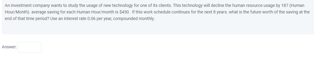 An investment company wants to study the usage of new technology for one of its clients. This technology will decline the human resource usage by 187 (Human
Hour/Month). average saving for each Human Hour/month is $450. If this work schedule continues for the next 8 years. what is the future worth of the saving at the
end of that time period? Use an interest rate 0.06 per year, compounded monthly.
Answer:
