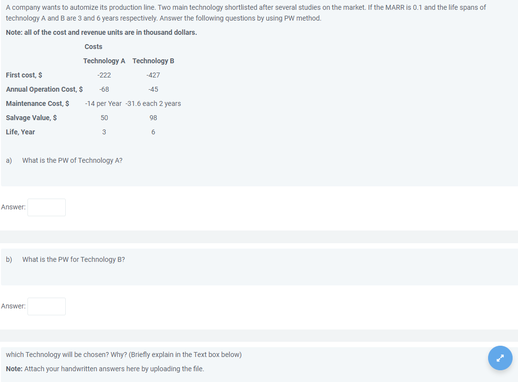 A company wants to automize its production line. Two main technology shortlisted after several studies on the market. If the MARR is 0.1 and the life spans of
technology A and B are 3 and 6 years respectively. Answer the following questions by using PW method.
Note: all of the cost and revenue units are in thousand dollars.
Costs
Technology A Technology B
First cost, $
-222
-427
Annual Operation Cost, $
-68
-45
Maintenance Cost, $
-14 per Year -31.6 each 2 years
Salvage Value, $
50
98
Life, Year
3
6
a)
What is the PW of Technology A?
Answer:
b)
What is the PW for Technology B?
Answer:
which Technology will be chosen? Why? (Briefly explain in the Text box below)
Note: Attach your handwritten answers here by uploading the file.

